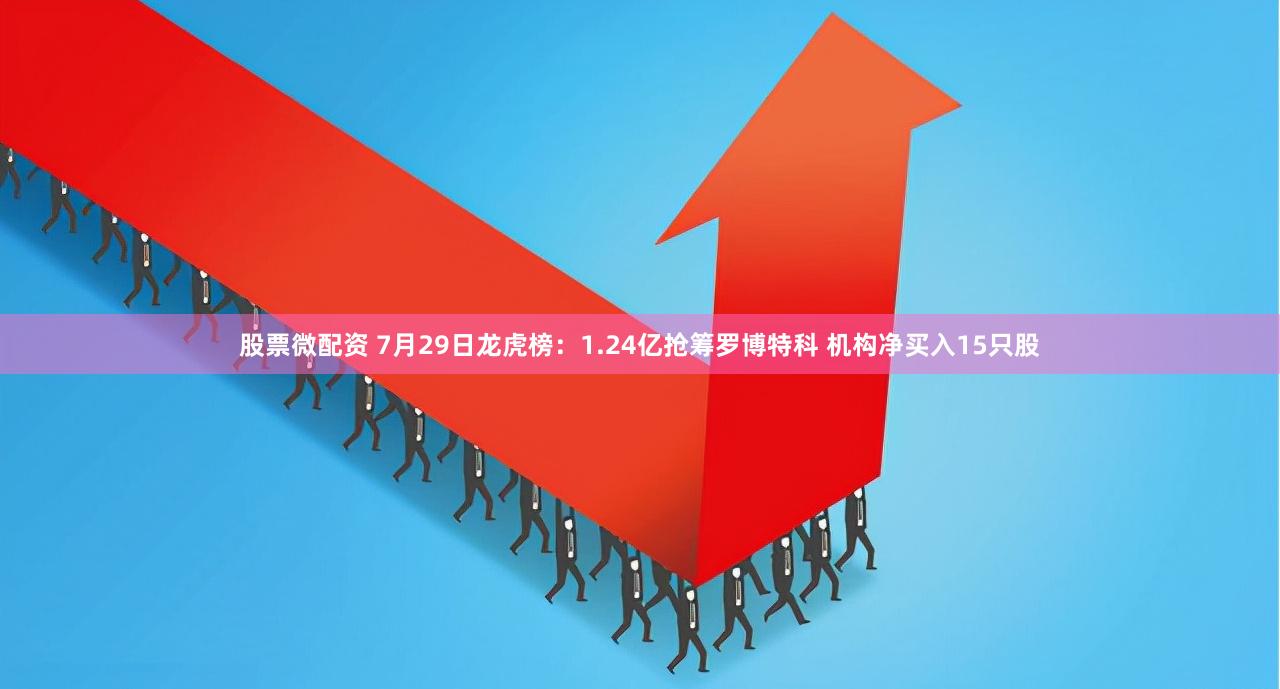 股票微配资 7月29日龙虎榜：1.24亿抢筹罗博特科 机构净买入15只股