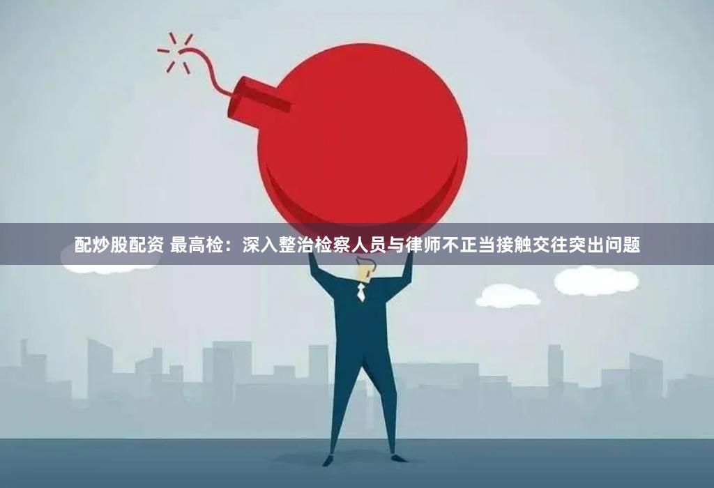 配炒股配资 最高检：深入整治检察人员与律师不正当接触交往突出问题