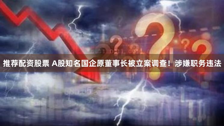 推荐配资股票 A股知名国企原董事长被立案调查！涉嫌职务违法