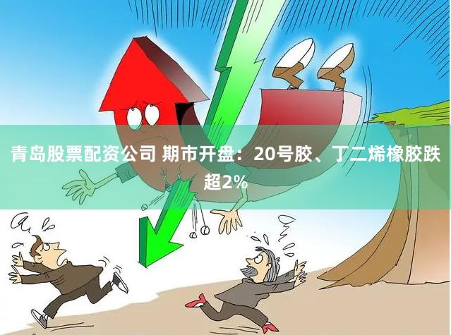 青岛股票配资公司 期市开盘：20号胶、丁二烯橡胶跌超2%