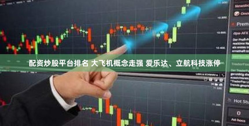 配资炒股平台排名 大飞机概念走强 爱乐达、立航科技涨停