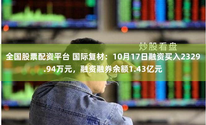 全国股票配资平台 国际复材：10月17日融资买入2329.94万元，融资融券余额1.43亿元