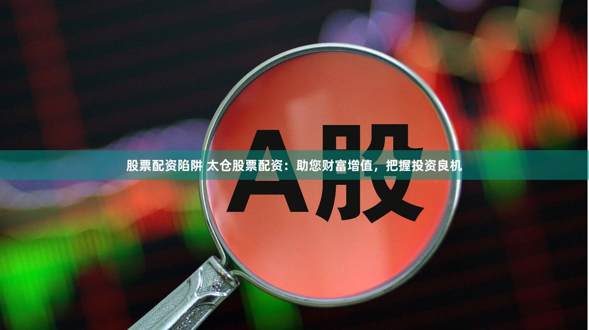 股票配资陷阱 太仓股票配资：助您财富增值，把握投资良机