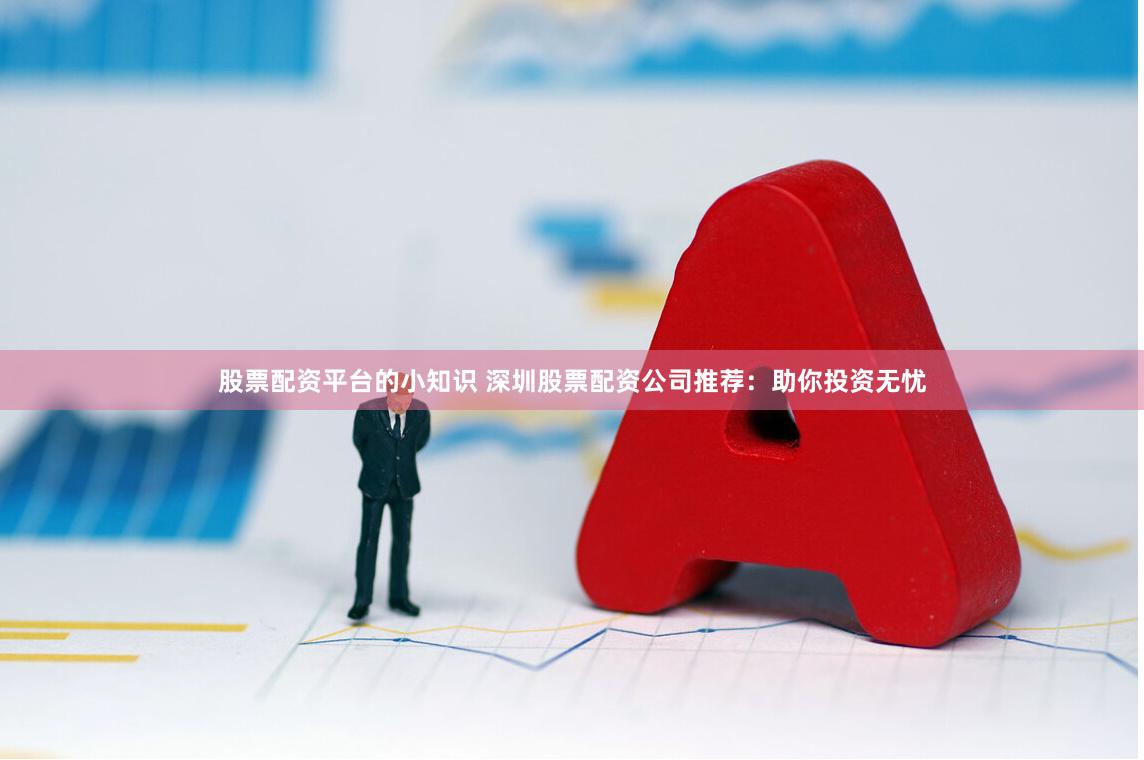 股票配资平台的小知识 深圳股票配资公司推荐：助你投资无忧