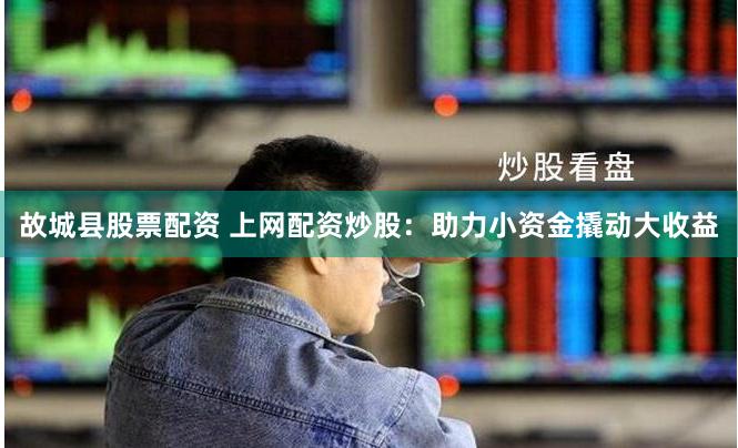 故城县股票配资 上网配资炒股：助力小资金撬动大收益