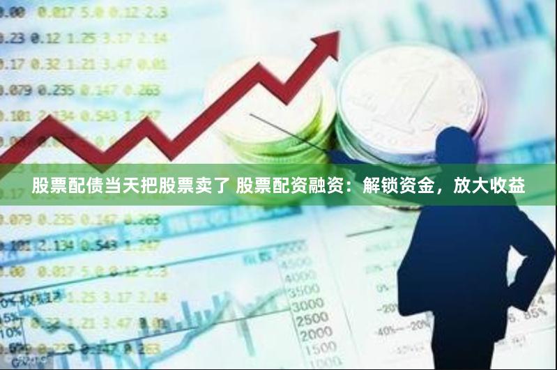 股票配债当天把股票卖了 股票配资融资：解锁资金，放大收益