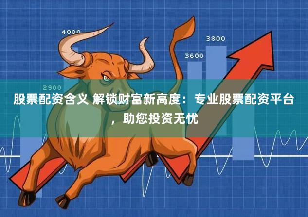 股票配资含义 解锁财富新高度：专业股票配资平台，助您投资无忧