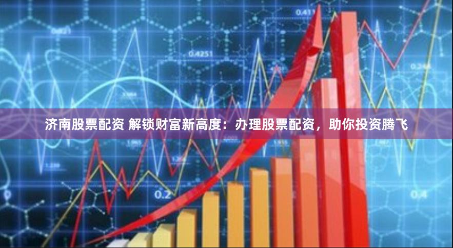 济南股票配资 解锁财富新高度：办理股票配资，助你投资腾飞