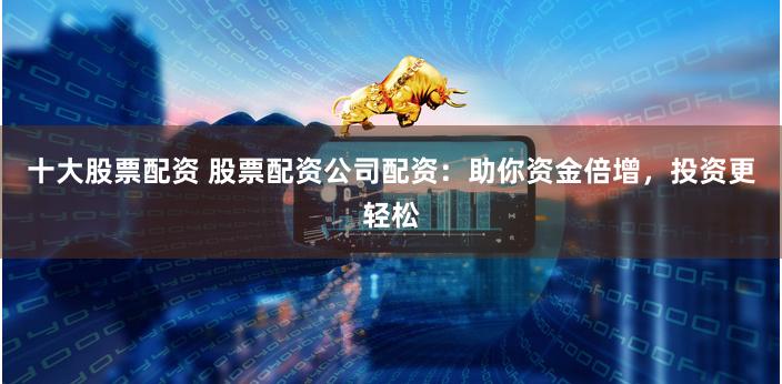 十大股票配资 股票配资公司配资：助你资金倍增，投资更轻松