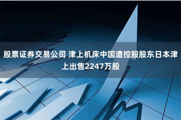 股票证券交易公司 津上机床中国遭控股股东日本津上出售2247万股