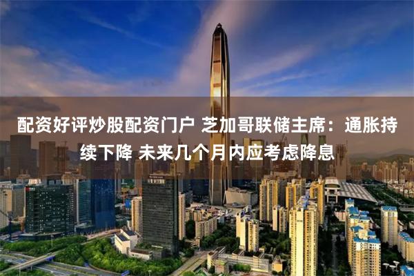 配资好评炒股配资门户 芝加哥联储主席:通胀持续下降 未来几个月内应考虑降息