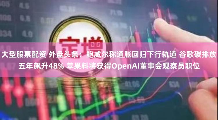 大型股票配资 外盘头条:鲍威尔称通胀回归下行轨道 谷歌碳排放五年飙升48% 苹果料将获得OpenAI董事会观察员职位