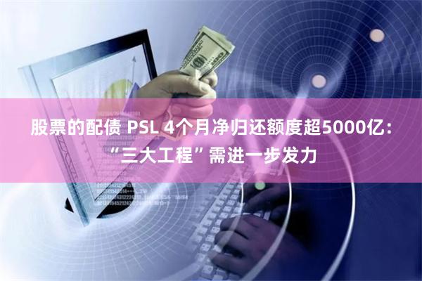 股票的配债 PSL 4个月净归还额度超5000亿：“三大工程”需进一步发力
