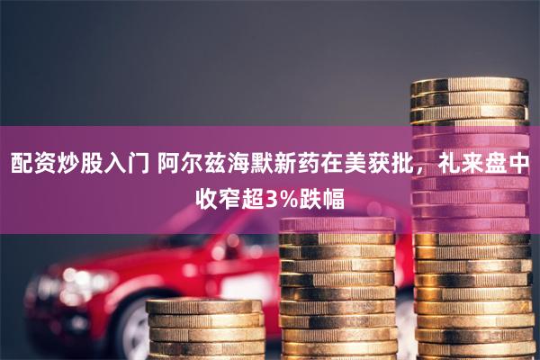 配资炒股入门 阿尔兹海默新药在美获批，礼来盘中收窄超3%跌幅