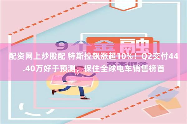 配资网上炒股配 特斯拉飙涨超10%！Q2交付44.40万好于预测，保住全球电车销售榜首