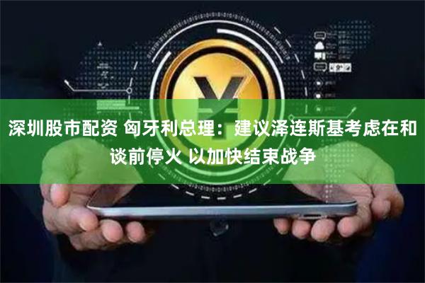 深圳股市配资 匈牙利总理：建议泽连斯基考虑在和谈前停火 以加快结束战争