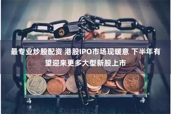 最专业炒股配资 港股IPO市场现暖意 下半年有望迎来更多大型新股上市