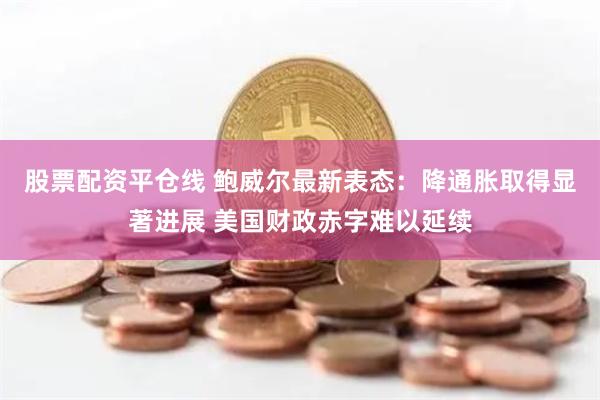 股票配资平仓线 鲍威尔最新表态：降通胀取得显著进展 美国财政赤字难以延续
