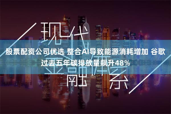 股票配资公司优选 整合AI导致能源消耗增加 谷歌过去五年碳排放量飙升48%