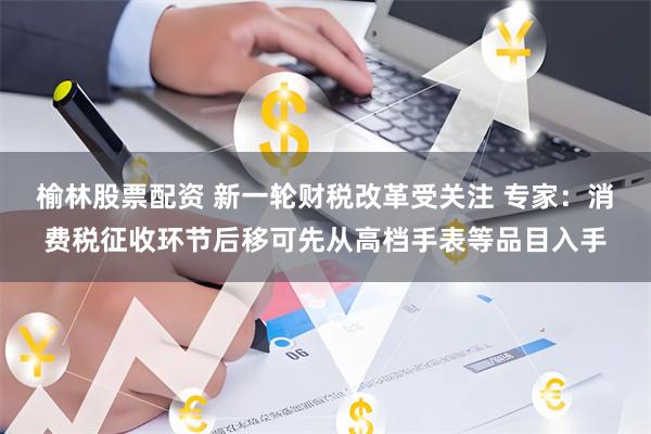 榆林股票配资 新一轮财税改革受关注 专家：消费税征收环节后移可先从高档手表等品目入手