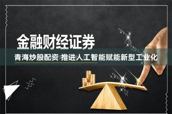 青海炒股配资 推进人工智能赋能新型工业化
