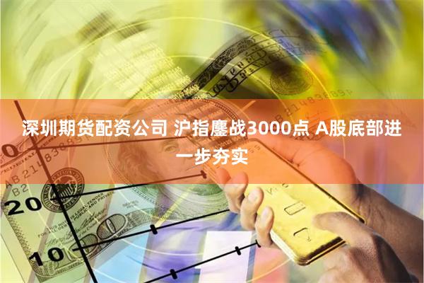 深圳期货配资公司 沪指鏖战3000点 A股底部进一步夯实