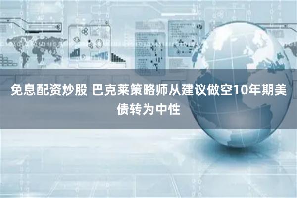 免息配资炒股 巴克莱策略师从建议做空10年期美债转为中性