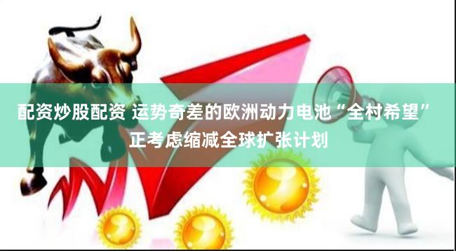 配资炒股配资 运势奇差的欧洲动力电池“全村希望” 正考虑缩减全球扩张计划