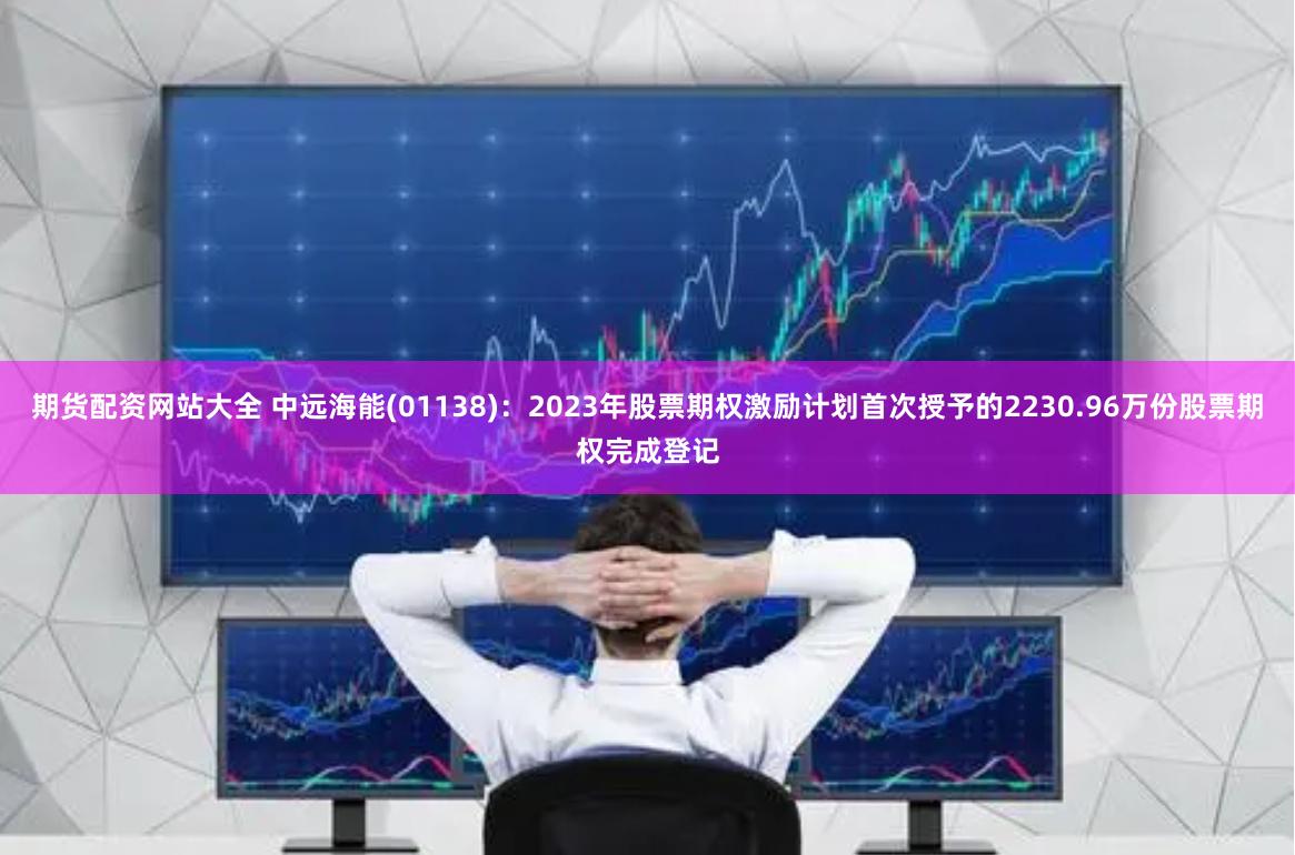 期货配资网站大全 中远海能(01138)：2023年股票期权激励计划首次授予的2230.96万份股票期权完成登记