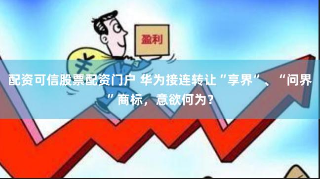 配资可信股票配资门户 华为接连转让“享界”、“问界”商标，意欲何为？
