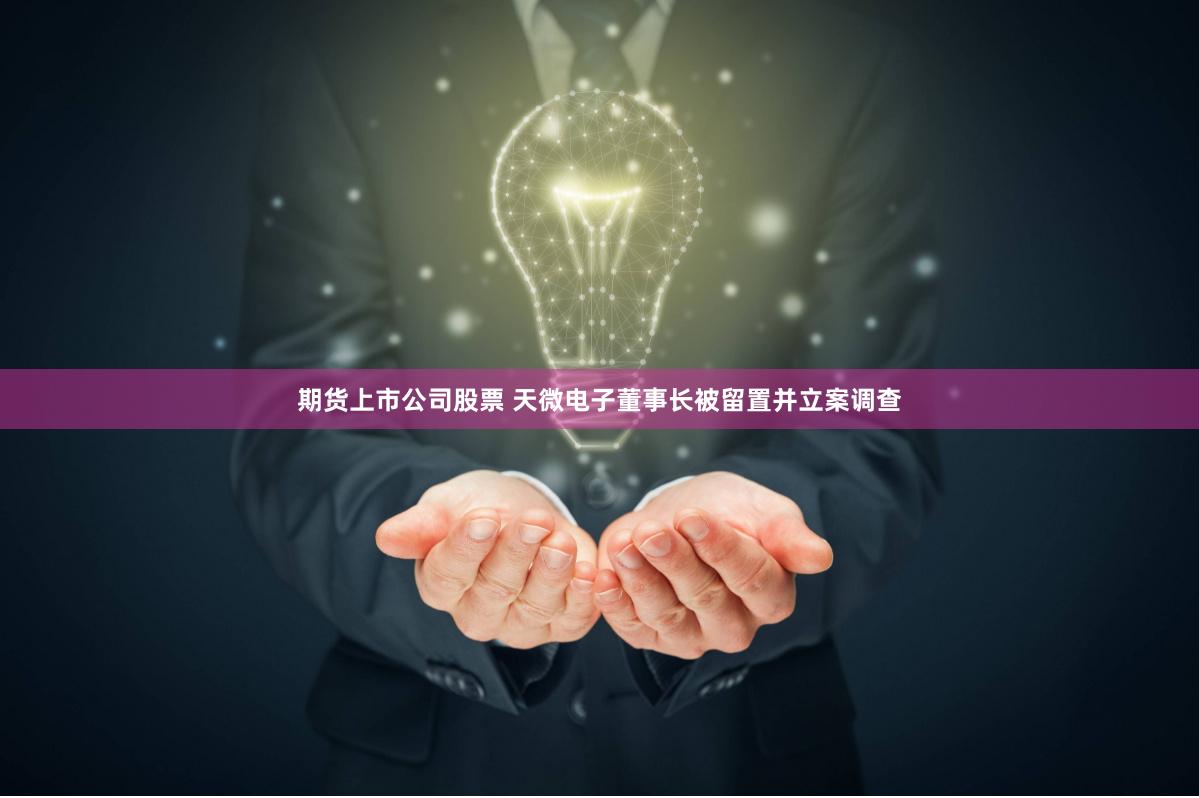 期货上市公司股票 天微电子董事长被留置并立案调查