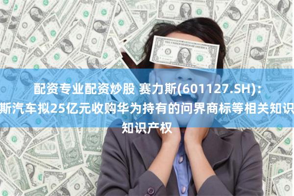 配资专业配资炒股 赛力斯(601127.SH)：赛力斯汽车拟25亿元收购华为持有的问界商标等相关知识产权