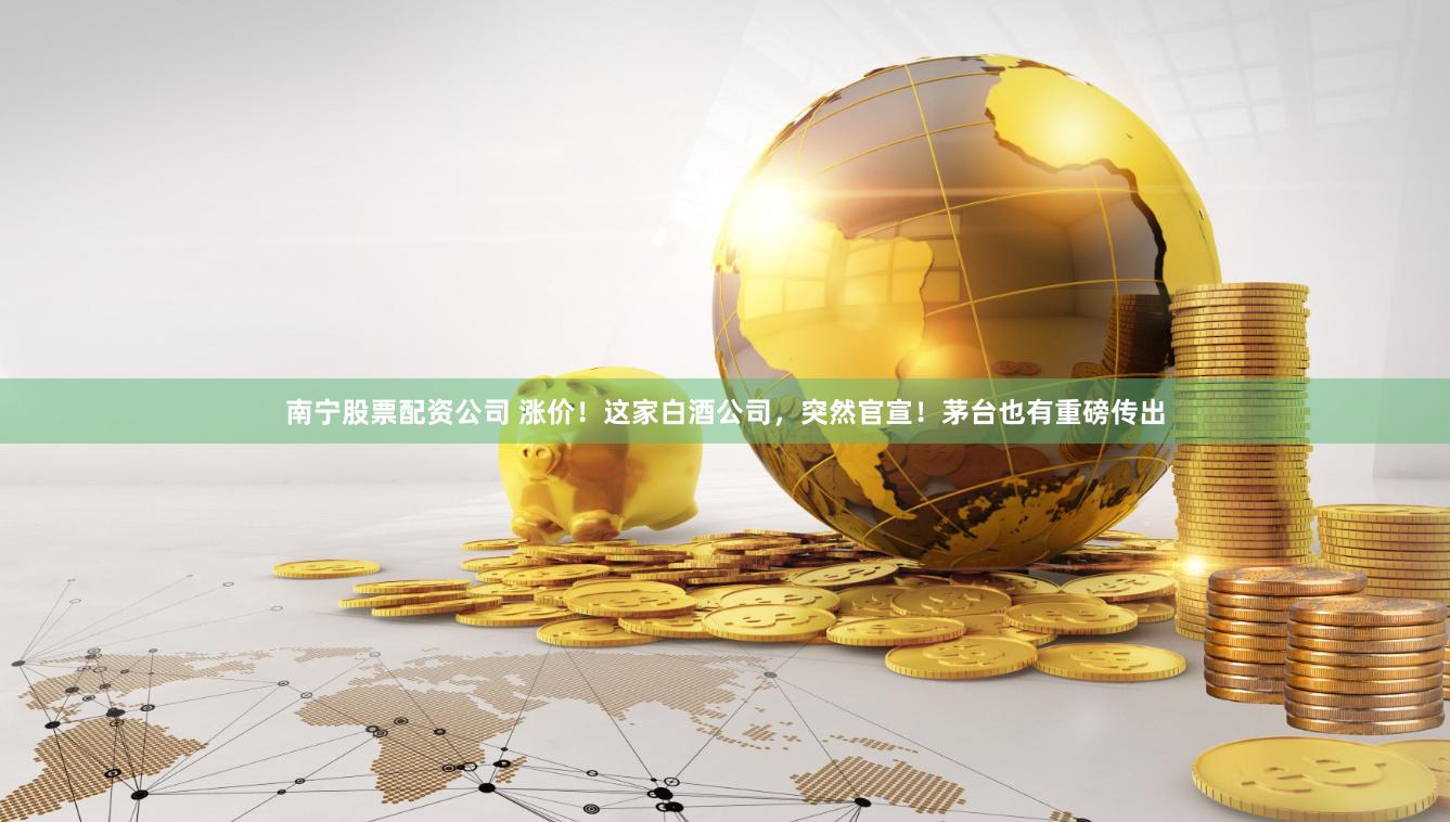 南宁股票配资公司 涨价！这家白酒公司，突然官宣！茅台也有重磅传出