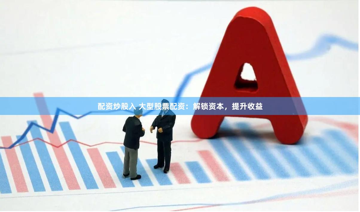 配资炒股入 大型股票配资：解锁资本，提升收益