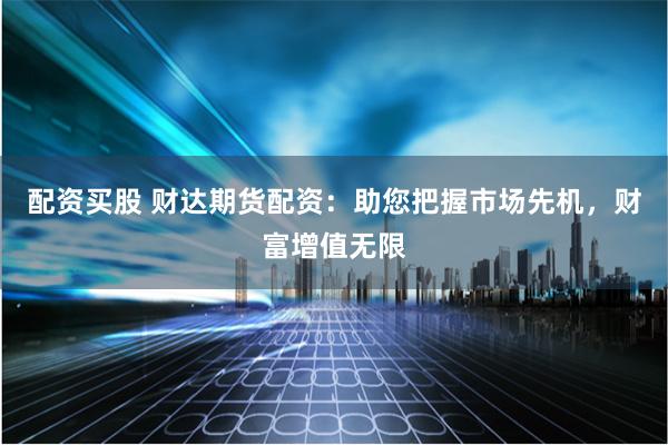 配资买股 财达期货配资：助您把握市场先机，财富增值无限
