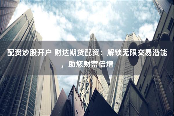 配资炒股开户 财达期货配资：解锁无限交易潜能，助您财富倍增