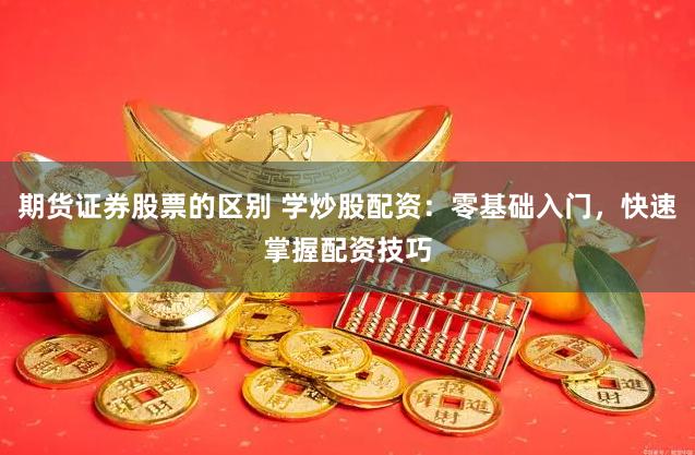 期货证券股票的区别 学炒股配资:零基础入门,快速掌握配资技巧