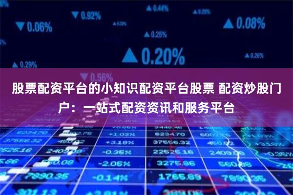 股票配资平台的小知识配资平台股票 配资炒股门户：一站式配资资讯和服务平台