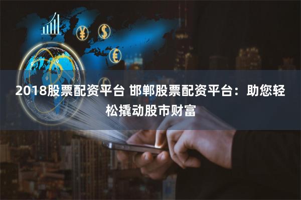2018股票配资平台 邯郸股票配资平台：助您轻松撬动股市财富